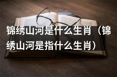<h3>锦绣山河是什么生肖（锦绣山河是指什么生肖）
