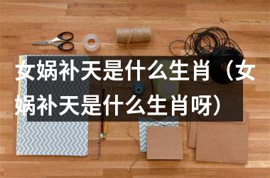 <h3>女娲补天是什么生肖（女娲补天是什么生肖呀）