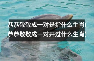 <h3>恭恭敬敬成一对是指什么生肖(恭恭敬敬成一对开过什么生肖)