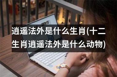 <h3>逍遥法外是什么生肖(十二生肖逍遥法外是什么动物)