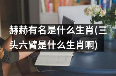 <h3>赫赫有名是什么生肖(三头六臂是什么生肖啊)