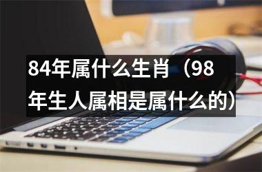 84年属什么生肖（98年生人属相是属什么的）