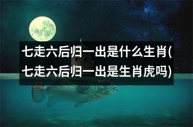 <h3>七走六后归一出是什么生肖(七走六后归一出是生肖虎吗)