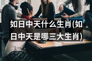<h3>如日中天什么生肖(如日中天是哪三大生肖)