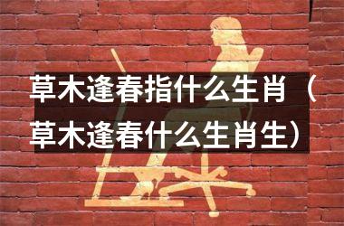 <h3>草木逢春指什么生肖（草木逢春什么生肖生）