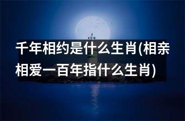 <h3>千年相约是什么生肖(相亲相爱一百年指什么生肖)