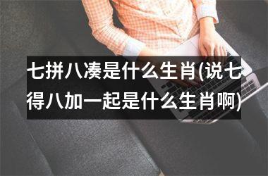 <h3>七拼八凑是什么生肖(说七得八加一起是什么生肖啊)