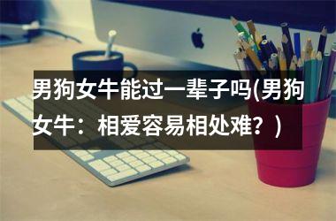 <h3>男狗女牛能过一辈子吗(男狗女牛：相爱容易相处难？)