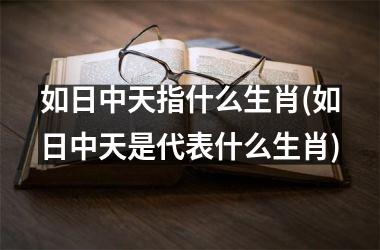 <h3>如日中天指什么生肖(如日中天是代表什么生肖)
