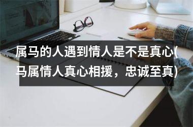 属马的人遇到情人是不是真心(马属情人真心相援，忠诚至真)