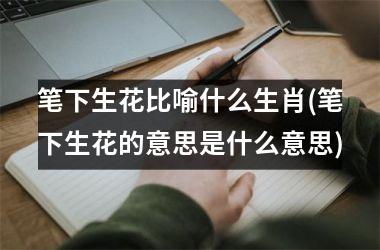 <h3>笔下生花比喻什么生肖(笔下生花的意思是什么意思)