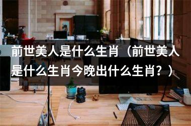 <h3>前世美人是什么生肖（前世美人是什么生肖今晚出什么生肖？）
