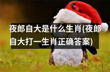 <h3>夜郎自大是什么生肖(夜郎自大打一生肖正确答案)