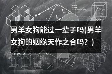 <h3>男羊女狗能过一辈子吗(男羊女狗的姻缘天作之合吗？)
