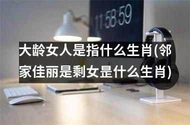 大龄女人是指什么生肖(邻家佳丽是剩女昰什么生肖)