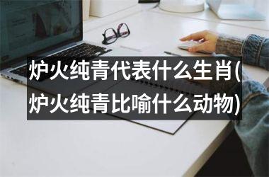 <h3>炉火纯青代表什么生肖(炉火纯青比喻什么动物)