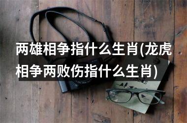 <h3>两雄相争指什么生肖(龙虎相争两败伤指什么生肖)