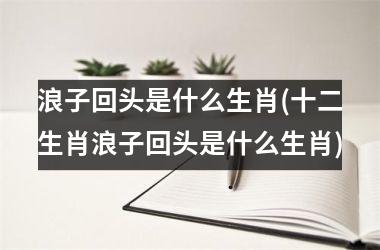 <h3>浪子回头是什么生肖(十二生肖浪子回头是什么生肖)
