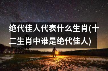 <h3>绝代佳人代表什么生肖(十二生肖中谁是绝代佳人)