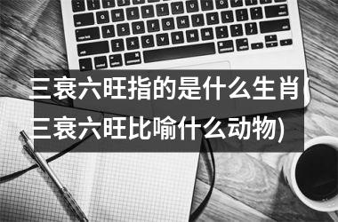<h3>三衰六旺指的是什么生肖(三衰六旺比喻什么动物)