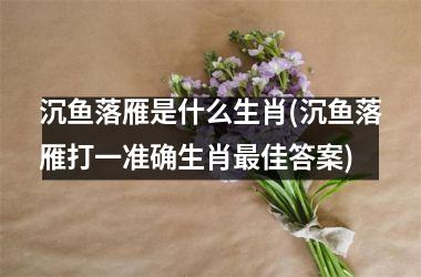 <h3>沉鱼落雁是什么生肖(沉鱼落雁打一准确生肖佳答案)