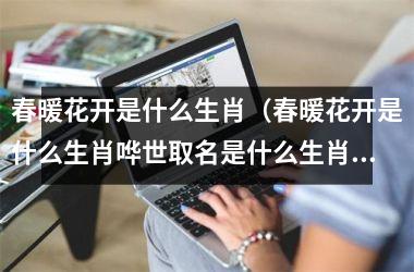 <h3>春暖花开是什么生肖（春暖花开是什么生肖哗世取名是什么生肖）