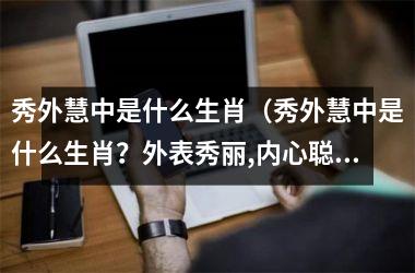 <h3>秀外慧中是什么生肖（秀外慧中是什么生肖？外表秀丽,内心聪明指啥生肖）