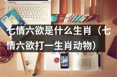 <h3>七情六欲是什么生肖（七情六欲打一生肖动物）