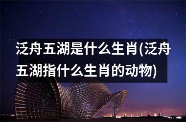 <h3>泛舟五湖是什么生肖(泛舟五湖指什么生肖的动物)