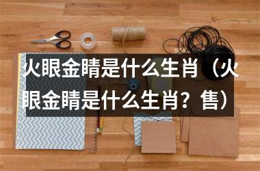 <h3>火眼金睛是什么生肖（火眼金睛是什么生肖？售）
