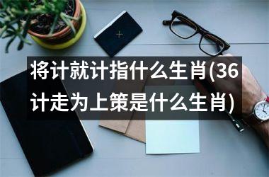 <h3>将计就计指什么生肖(36计走为上策是什么生肖)