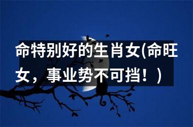 <h3>命特别好的生肖女(命旺女，事业势不可挡！)