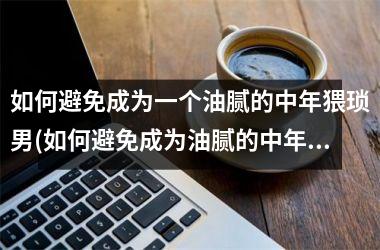 <h3>如何避免成为一个油腻的中年猥琐男(如何避免成为油腻的中年猥琐男)