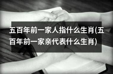 <h3>五百年前一家人指什么生肖(五百年前一家亲代表什么生肖)