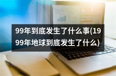 99年到底发生了什么事(1999年地球到底发生了什么)
