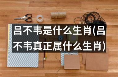 <h3>吕不韦是什么生肖(吕不韦真正属什么生肖)