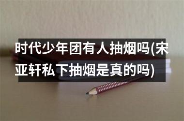 <h3>时代少年团有人抽烟吗(宋亚轩私下抽烟是真的吗)