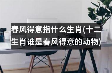 <h3>春风得意指什么生肖(十二生肖谁是春风得意的动物)