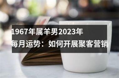 1967年属羊男2025年每月运势：如何开展聚客营销