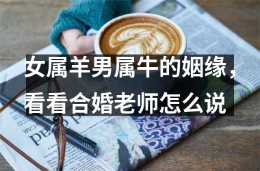 <h3>女属羊男属牛的姻缘，看看合婚老师怎么说