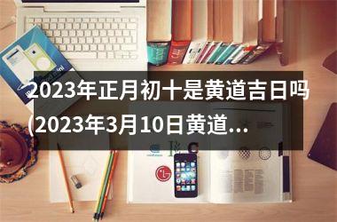 <h3>2025年正月初十是黄道吉日吗(2025年3月10日黄道吉日查询吗)