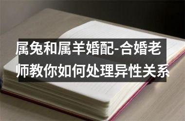 <h3>属兔和属羊婚配-合婚老师教你如何处理异性关系