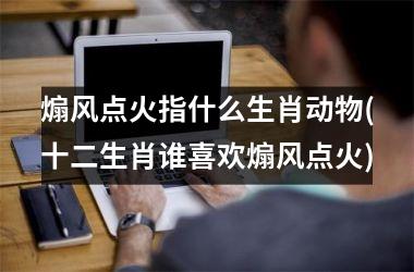 <h3>煽风点火指什么生肖动物(十二生肖谁喜欢煽风点火)