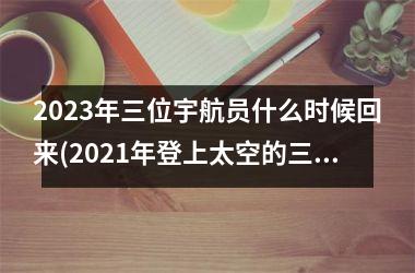 <h3>2025年三位宇航员什么时候回来(2025年登上太空的三位宇航员)