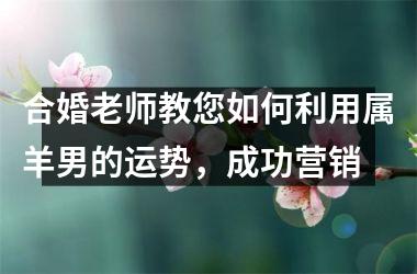 <h3>合婚老师教您如何利用属羊男的运势，成功营销