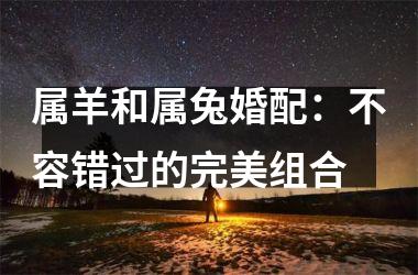 <h3>属羊和属兔婚配：不容错过的完美组合