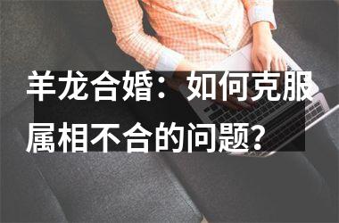 <h3>羊龙合婚：如何克服属相不合的问题？