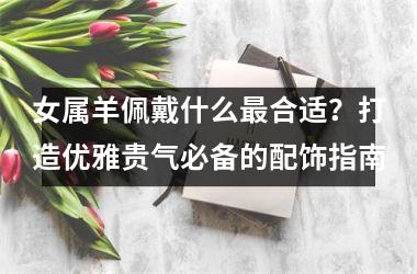 <h3>女属羊佩戴什么合适？打造优雅贵气必备的配饰指南