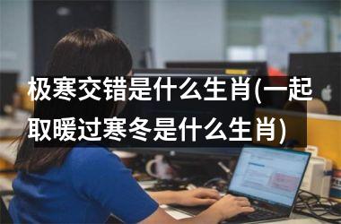 极寒交错是什么生肖(一起取暖过寒冬是什么生肖)