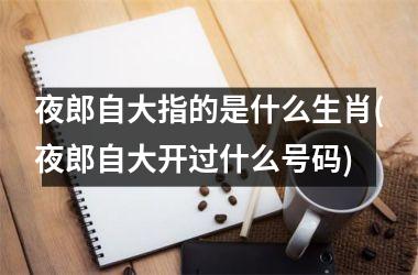 夜郎自大指的是什么生肖(夜郎自大开过什么号码)
